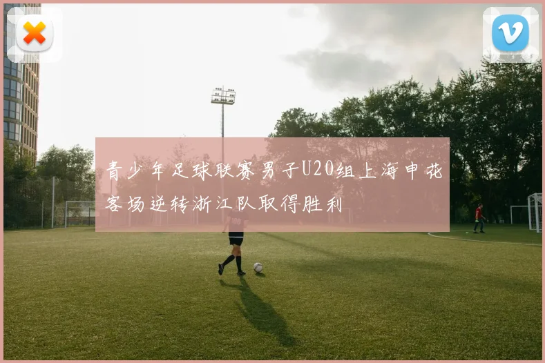 青少年足球联赛男子U20组上海申花客场逆转浙江队取得胜利