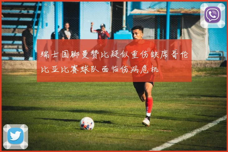瑞士国脚曼赞比疑似重伤缺席哥伦比亚比赛球队面临伤病危机
